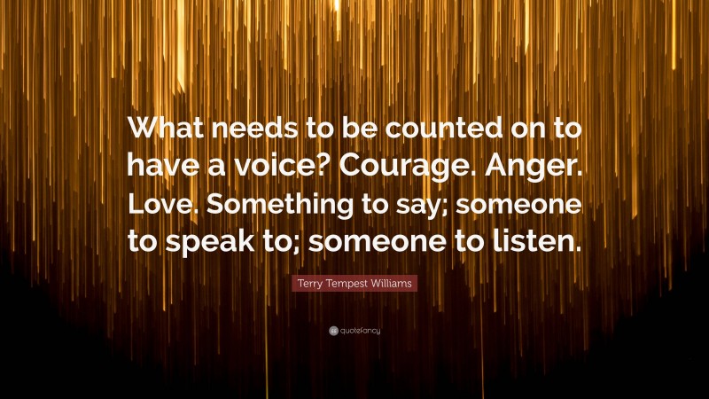 Terry Tempest Williams Quote: “What needs to be counted on to have a voice? Courage. Anger. Love. Something to say; someone to speak to; someone to listen.”