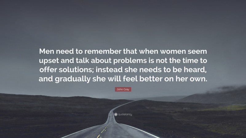 John Gray Quote: “Men need to remember that when women seem upset and talk about problems is not the time to offer solutions; instead she needs to be heard, and gradually she will feel better on her own.”