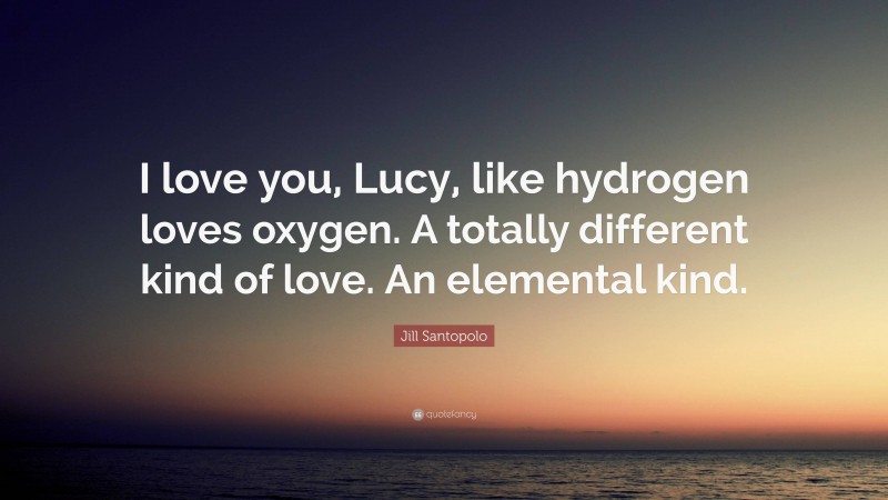 Jill Santopolo Quote: “I love you, Lucy, like hydrogen loves oxygen. A totally different kind of love. An elemental kind.”