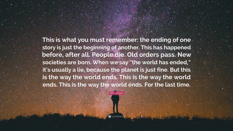 N.K. Jemisin Quote: “This is what you must remember: the ending of one story is just the beginning of another. This has happened before, after all. People die. Old orders pass. New societies are born. When we say “the world has ended,” it’s usually a lie, because the planet is just fine. But this is the way the world ends. This is the way the world ends. This is the way the world ends. For the last time.”