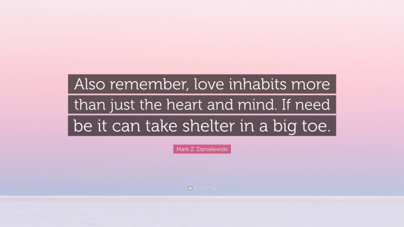 Mark Z. Danielewski Quote: “Also remember, love inhabits more than just the heart and mind. If need be it can take shelter in a big toe.”