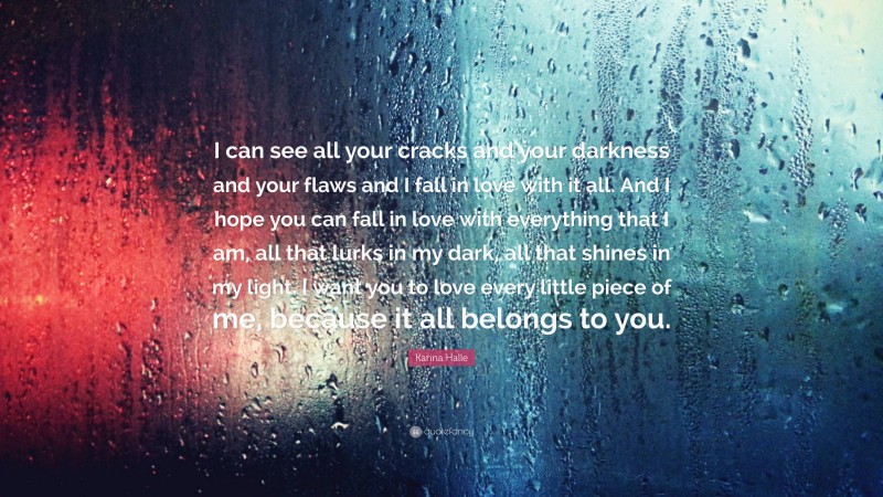 Karina Halle Quote: “I can see all your cracks and your darkness and your flaws and I fall in love with it all. And I hope you can fall in love with everything that I am, all that lurks in my dark, all that shines in my light. I want you to love every little piece of me, because it all belongs to you.”