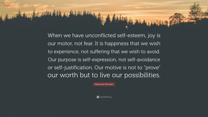 Nathaniel Branden Quote: “When we have unconflicted self-esteem, joy is our motor, not fear. It is happiness that we wish to experience, not suffering that we wish to avoid. Our purpose is self-expression, not self-avoidance or self-justification. Our motive is not to “prove” our worth but to live our possibilities.”