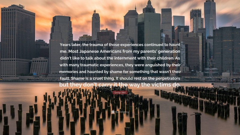 George Takei Quote: “Years later, the trauma of those experiences continued to haunt me. Most Japanese Americans from my parents’ generation didn’t like to talk about the internment with their children. As with many traumatic experiences, they were anguished by their memories and haunted by shame for something that wasn’t their fault. Shame is a cruel thing. It should rest on the perpetrators but they don’t carry it the way the victims do.”