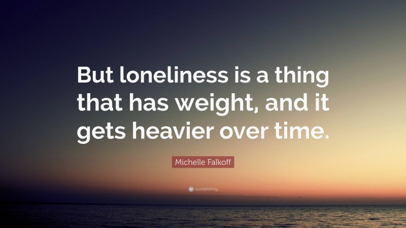 Michelle Falkoff Quote: “But loneliness is a thing that has weight, and it gets heavier over time.”