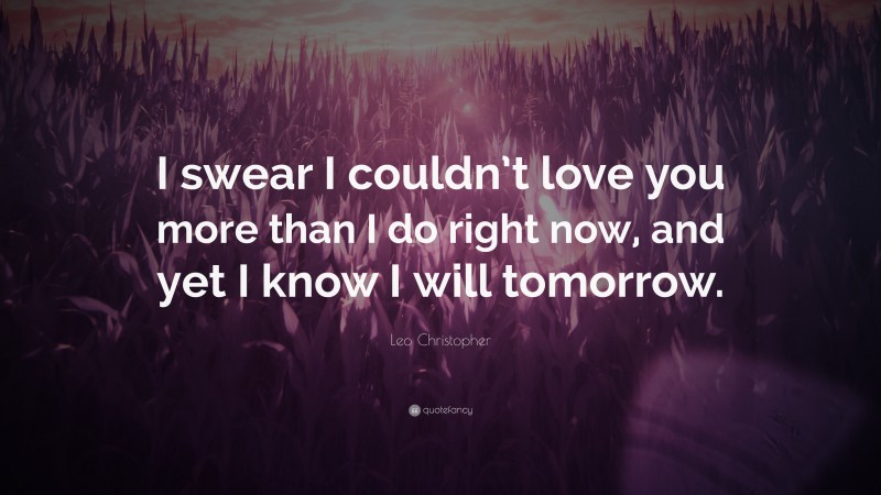 Leo Christopher Quote: “I swear I couldn’t love you more than I do right now, and yet I know I will tomorrow.”