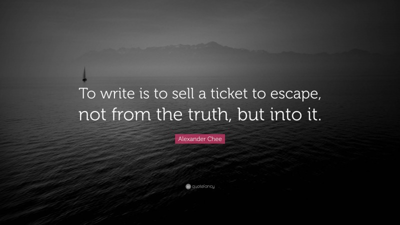 Alexander Chee Quote: “To write is to sell a ticket to escape, not from the truth, but into it.”