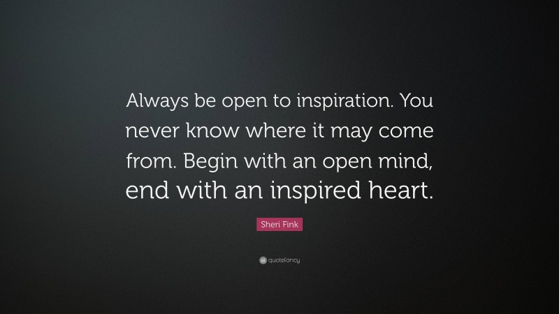 Sheri Fink Quote: “Always be open to inspiration. You never know where it may come from. Begin with an open mind, end with an inspired heart.”