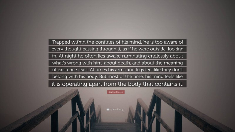 Daphne Simeon Quote: “Trapped within the confines of his mind, he is too aware of every thought passing through it, as if he were outside, looking in. At night he often lies awake ruminating endlessly about what’s wrong with him, about death, and about the meaning of existence itself. At times his arms and legs feel like they don’t belong with his body. But most of the time, his mind feels like it is operating apart from the body that contains it.”