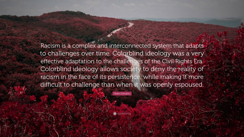 Robin DiAngelo Quote: “Racism is a complex and interconnected system that adapts to challenges over time. Colorblind ideology was a very effective adaptation to the challenges of the Civil Rights Era. Colorblind ideology allows society to deny the reality of racism in the face of its persistence, while making it more difficult to challenge than when it was openly espoused.”