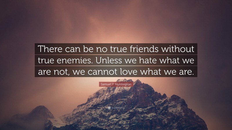 Samuel P. Huntington Quote: “There can be no true friends without true enemies. Unless we hate what we are not, we cannot love what we are.”