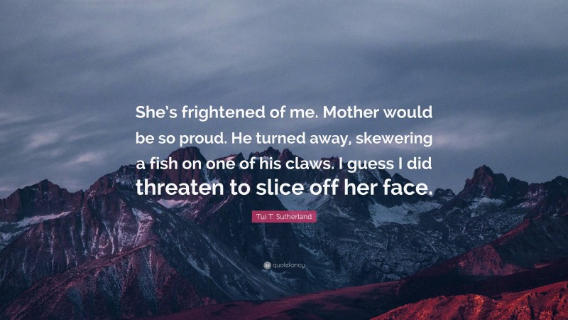 Tui T. Sutherland Quote: “She’s frightened of me. Mother would be so proud. He turned away, skewering a fish on one of his claws. I guess I did threaten to slice off her face.”