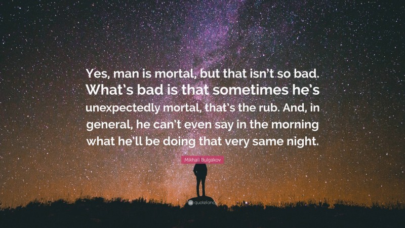 Mikhail Bulgakov Quote: “Yes, man is mortal, but that isn’t so bad. What’s bad is that sometimes he’s unexpectedly mortal, that’s the rub. And, in general, he can’t even say in the morning what he’ll be doing that very same night.”
