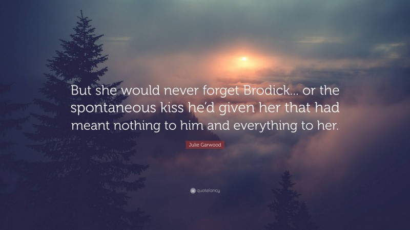 Julie Garwood Quote: “But she would never forget Brodick... or the spontaneous kiss he’d given her that had meant nothing to him and everything to her.”