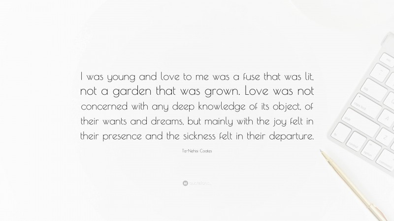 Ta-Nehisi Coates Quote: “I was young and love to me was a fuse that was lit, not a garden that was grown. Love was not concerned with any deep knowledge of its object, of their wants and dreams, but mainly with the joy felt in their presence and the sickness felt in their departure.”