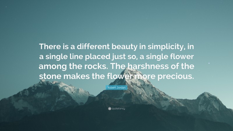 Robert Jordan Quote: “There is a different beauty in simplicity, in a single line placed just so, a single flower among the rocks. The harshness of the stone makes the flower more precious.”