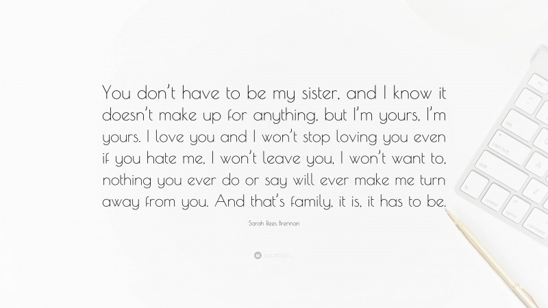 Sarah Rees Brennan Quote: “You don’t have to be my sister, and I know it doesn’t make up for anything, but I’m yours, I’m yours. I love you and I won’t stop loving you even if you hate me, I won’t leave you, I won’t want to, nothing you ever do or say will ever make me turn away from you. And that’s family, it is, it has to be.”