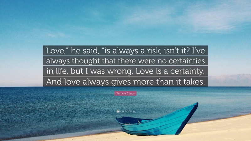 Patricia Briggs Quote: “Love,” he said, “is always a risk, isn’t it? I’ve always thought that there were no certainties in life, but I was wrong. Love is a certainty. And love always gives more than it takes.”