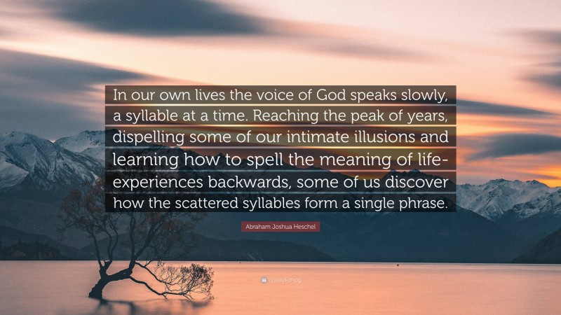 Abraham Joshua Heschel Quote: “In our own lives the voice of God speaks slowly, a syllable at a time. Reaching the peak of years, dispelling some of our intimate illusions and learning how to spell the meaning of life-experiences backwards, some of us discover how the scattered syllables form a single phrase.”