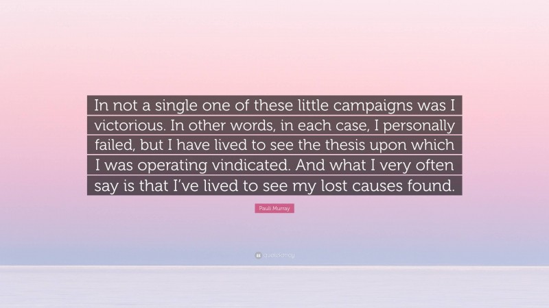Pauli Murray Quote: “In not a single one of these little campaigns was I victorious. In other words, in each case, I personally failed, but I have lived to see the thesis upon which I was operating vindicated. And what I very often say is that I’ve lived to see my lost causes found.”