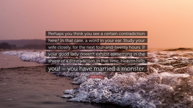 Wilkie Collins Quote: “Perhaps you think you see a certain contradiction here? In that case, a word in your ear. Study your wife closely, for the next four-and-twenty hours. If your good lady doesn’t exhibit something in the shape of a contradiction in that time, Heaven help you! – you have married a monster.”