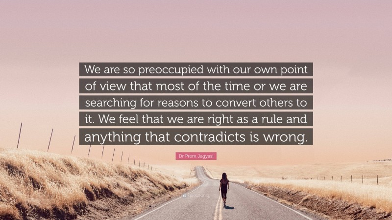 Dr Prem Jagyasi Quote: “We are so preoccupied with our own point of view that most of the time or we are searching for reasons to convert others to it. We feel that we are right as a rule and anything that contradicts is wrong.”