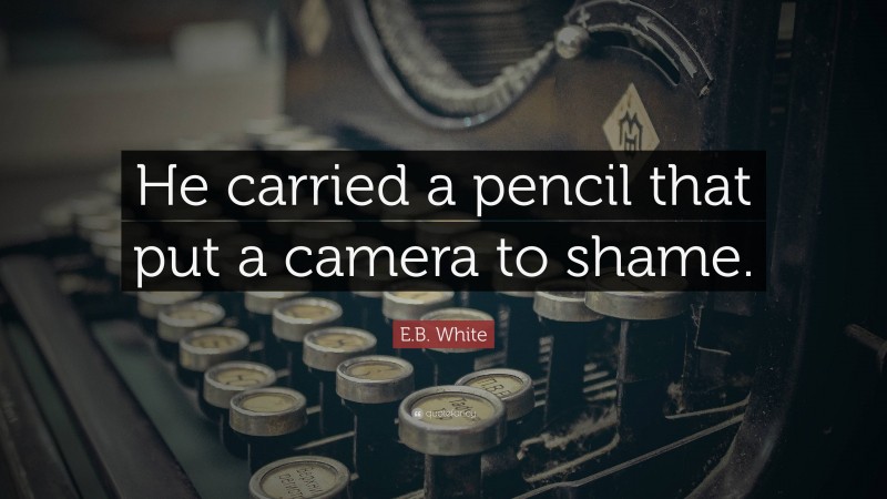 E.B. White Quote: “He carried a pencil that put a camera to shame.”