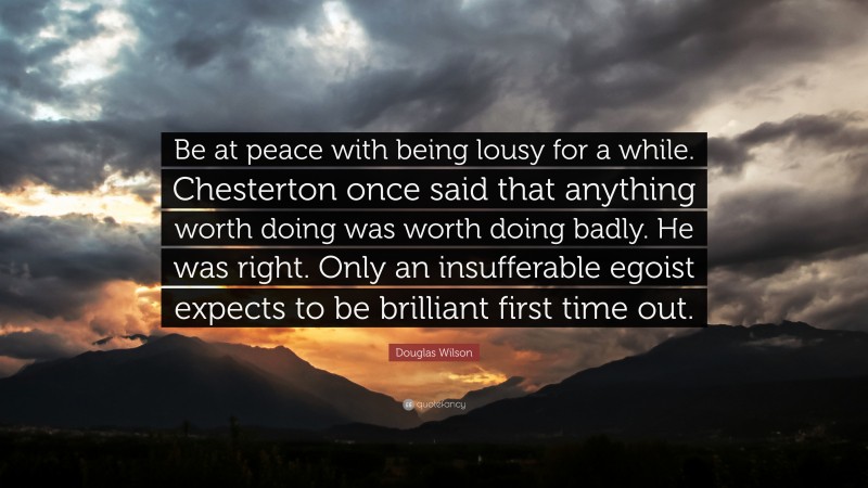 Douglas Wilson Quote: “Be at peace with being lousy for a while. Chesterton once said that anything worth doing was worth doing badly. He was right. Only an insufferable egoist expects to be brilliant first time out.”