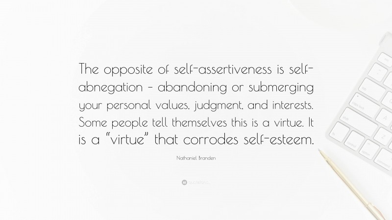 Nathaniel Branden Quote: “The opposite of self-assertiveness is self-abnegation – abandoning or submerging your personal values, judgment, and interests. Some people tell themselves this is a virtue. It is a “virtue” that corrodes self-esteem.”