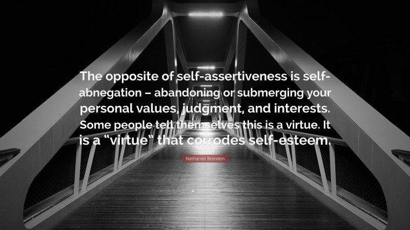 Nathaniel Branden Quote: “The opposite of self-assertiveness is self-abnegation – abandoning or submerging your personal values, judgment, and interests. Some people tell themselves this is a virtue. It is a “virtue” that corrodes self-esteem.”
