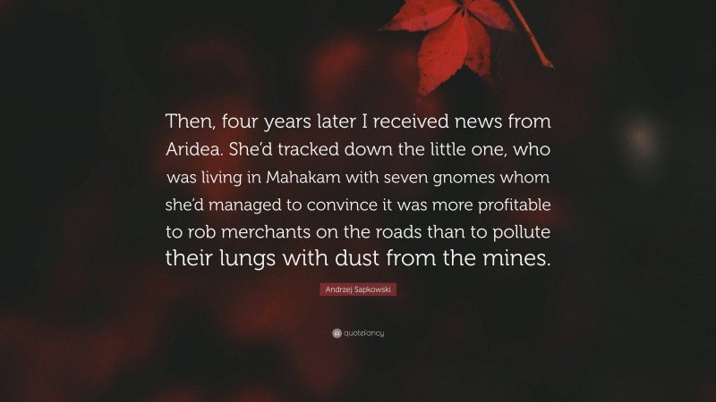 Andrzej Sapkowski Quote: “Then, four years later I received news from Aridea. She’d tracked down the little one, who was living in Mahakam with seven gnomes whom she’d managed to convince it was more profitable to rob merchants on the roads than to pollute their lungs with dust from the mines.”