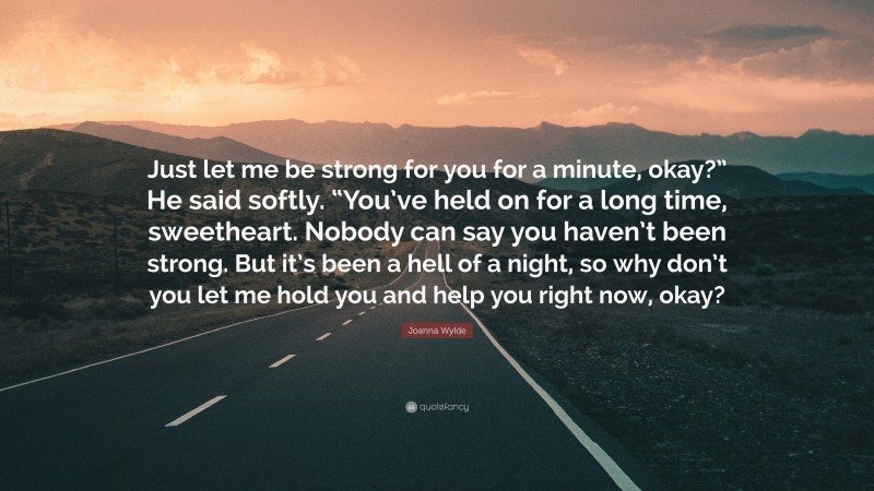 Joanna Wylde Quote: “Just let me be strong for you for a minute, okay?” He said softly. “You’ve held on for a long time, sweetheart. Nobody can say you haven’t been strong. But it’s been a hell of a night, so why don’t you let me hold you and help you right now, okay?”