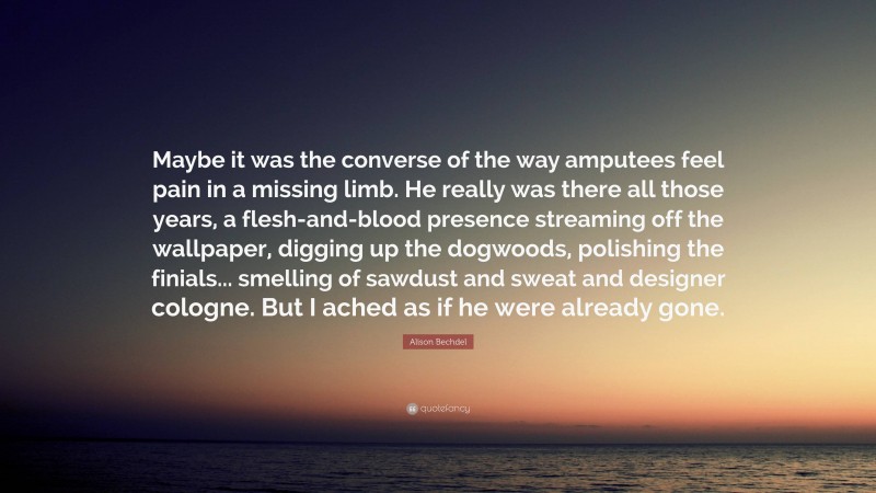 Alison Bechdel Quote: “Maybe it was the converse of the way amputees feel pain in a missing limb. He really was there all those years, a flesh-and-blood presence streaming off the wallpaper, digging up the dogwoods, polishing the finials... smelling of sawdust and sweat and designer cologne. But I ached as if he were already gone.”