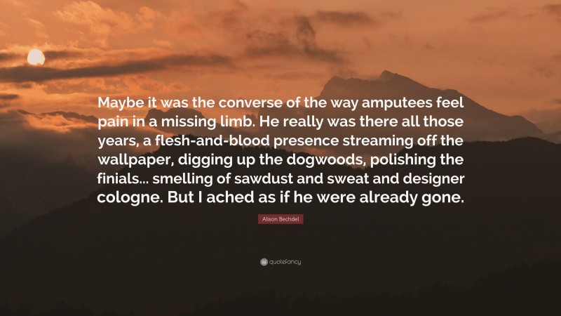 Alison Bechdel Quote: “Maybe it was the converse of the way amputees feel pain in a missing limb. He really was there all those years, a flesh-and-blood presence streaming off the wallpaper, digging up the dogwoods, polishing the finials... smelling of sawdust and sweat and designer cologne. But I ached as if he were already gone.”