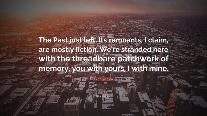 Denis Johnson Quote: “The Past just left. Its remnants, I claim, are mostly fiction. We’re stranded here with the threadbare patchwork of memory, you with yours, I with mine.”