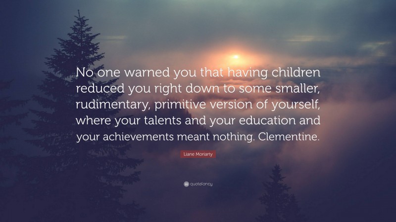 Liane Moriarty Quote: “No one warned you that having children reduced you right down to some smaller, rudimentary, primitive version of yourself, where your talents and your education and your achievements meant nothing. Clementine.”