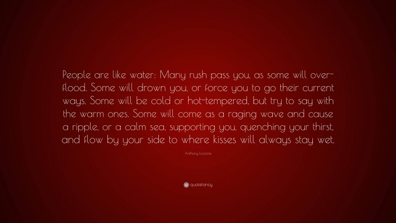 Anthony Liccione Quote: “People are like water: Many rush pass you, as some will over-flood. Some will drown you, or force you to go their current ways. Some will be cold or hot-tempered, but try to say with the warm ones. Some will come as a raging wave and cause a ripple, or a calm sea, supporting you, quenching your thirst, and flow by your side to where kisses will always stay wet.”