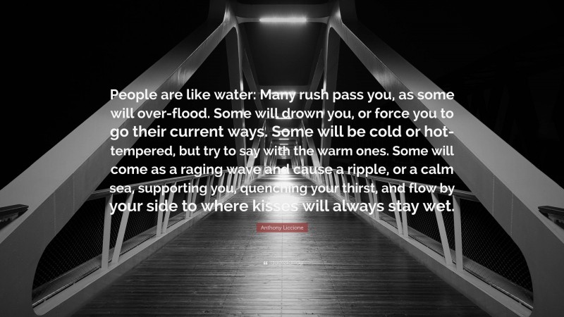 Anthony Liccione Quote: “People are like water: Many rush pass you, as some will over-flood. Some will drown you, or force you to go their current ways. Some will be cold or hot-tempered, but try to say with the warm ones. Some will come as a raging wave and cause a ripple, or a calm sea, supporting you, quenching your thirst, and flow by your side to where kisses will always stay wet.”