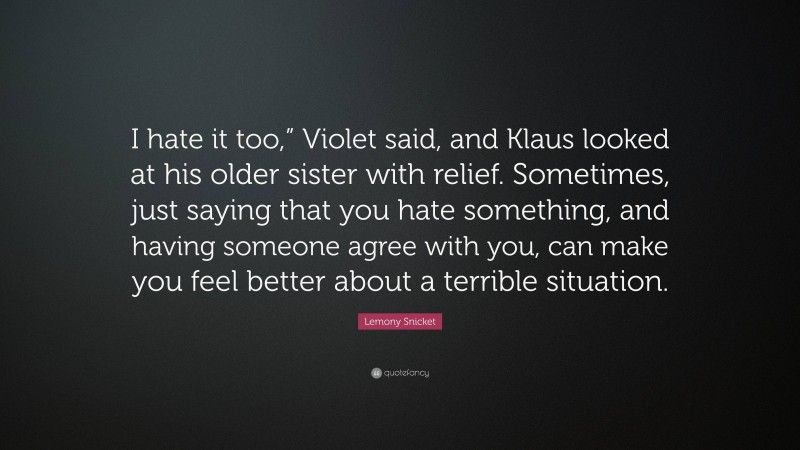 Lemony Snicket Quote: “I hate it too,” Violet said, and Klaus looked at his older sister with relief. Sometimes, just saying that you hate something, and having someone agree with you, can make you feel better about a terrible situation.”