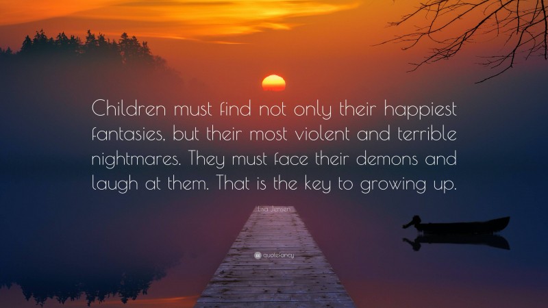 Lisa Jensen Quote: “Children must find not only their happiest fantasies, but their most violent and terrible nightmares. They must face their demons and laugh at them. That is the key to growing up.”