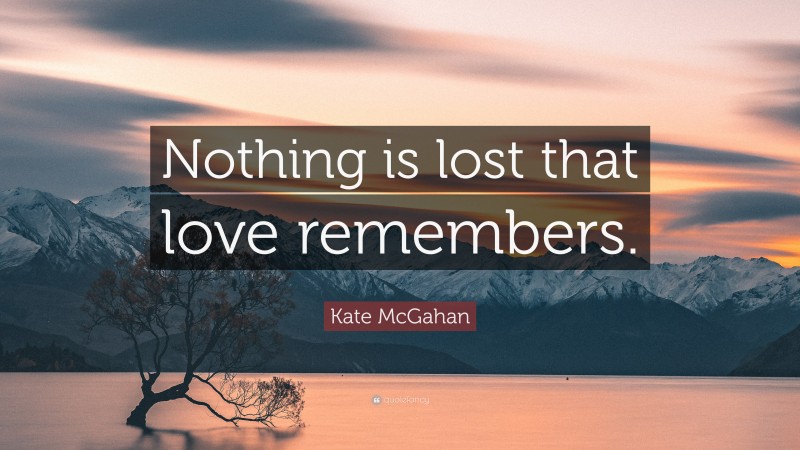 Kate McGahan Quote: “Nothing is lost that love remembers.”