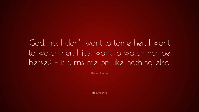 Dianna Hardy Quote: “God, no. I don’t want to tame her, I want to watch her. I just want to watch her be herself – it turns me on like nothing else.”