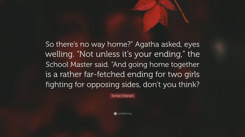 Soman Chainani Quote: “So there’s no way home?” Agatha asked, eyes welling. “Not unless it’s your ending,” the School Master said. “And going home together is a rather far-fetched ending for two girls fighting for opposing sides, don’t you think?”