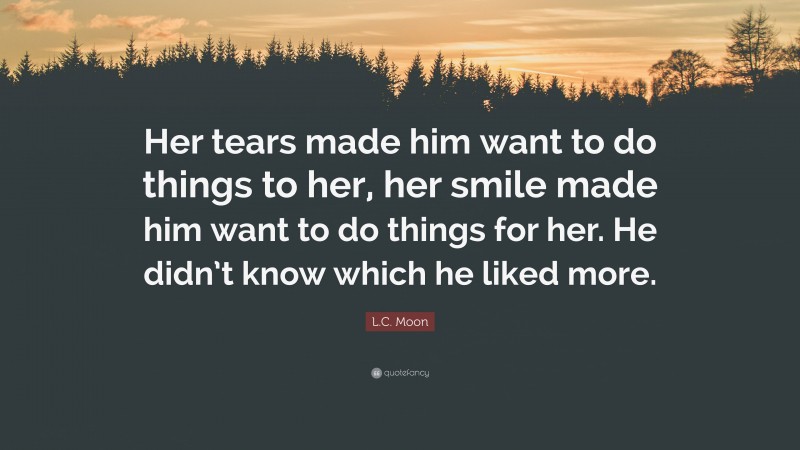 L.C. Moon Quote: “Her tears made him want to do things to her, her smile made him want to do things for her. He didn’t know which he liked more.”