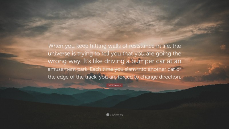 Suzy Kassem Quote: “When you keep hitting walls of resistance in life, the universe is trying to tell you that you are going the wrong way. It’s like driving a bumper car at an amusement park. Each time you slam into another car or the edge of the track, you are forced to change direction.”