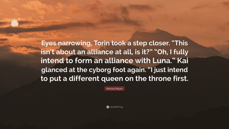 Marissa Meyer Quote: “Eyes narrowing, Torin took a step closer. “This isn’t about an alliance at all, is it?” “Oh, I fully intend to form an alliance with Luna.” Kai glanced at the cyborg foot again. “I just intend to put a different queen on the throne first.”