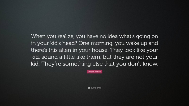 Megan Abbott Quote: “When you realize, you have no idea what’s going on in your kid’s head? One morning, you wake up and there’s this alien in your house. They look like your kid, sound a little like them, but they are not your kid. They’re something else that you don’t know.”