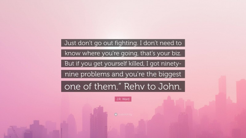 J.R. Ward Quote: “Just don’t go out fighting. I don’t need to know where you’re going, that’s your biz. But if you get yourself killed, I got ninety-nine problems and you’re the biggest one of them.” Rehv to John.”