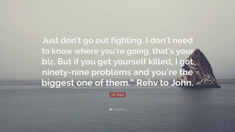 J.R. Ward Quote: “Just don’t go out fighting. I don’t need to know where you’re going, that’s your biz. But if you get yourself killed, I got ninety-nine problems and you’re the biggest one of them.” Rehv to John.”