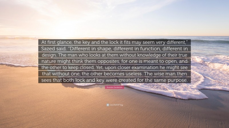 Brandon Sanderson Quote: “At first glance, the key and the lock it fits may seem very different,” Sazed said. “Different in shape, different in function, different in design. The man who looks at them without knowledge of their true nature might think them opposites, for one is meant to open, and the other to keep closed. Yet, upon closer examination he might see that without one, the other becomes useless. The wise man then sees that both lock and key were created for the same purpose.”
